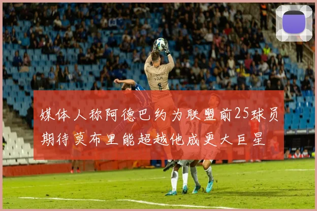 媒体人称阿德巴约为联盟前25球员期待莫布里能超越他成更大巨星