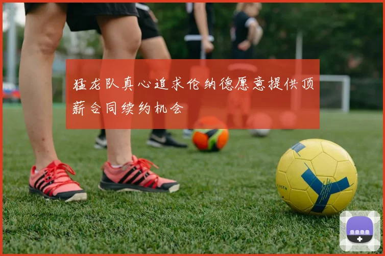 猛龙队真心追求伦纳德愿意提供顶薪合同续约机会