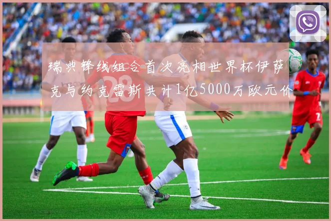 瑞典锋线组合首次亮相世界杯伊萨克与约克雷斯共计1亿5000万欧元价值
