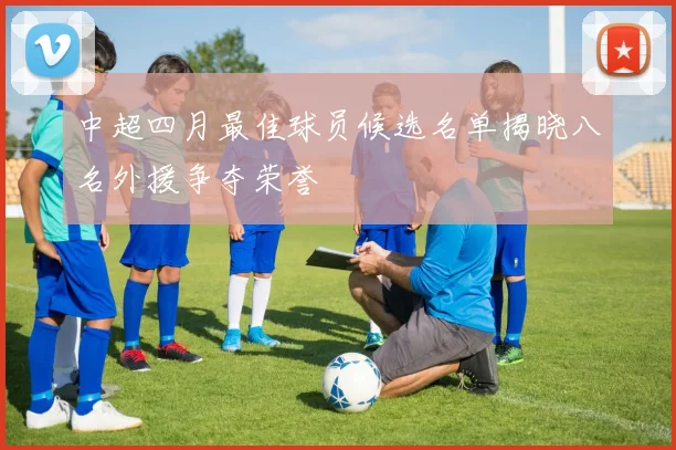中超四月最佳球员候选名单揭晓八名外援争夺荣誉