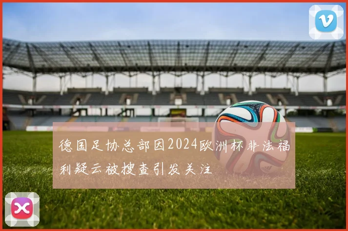 德国足协总部因2024欧洲杯非法福利疑云被搜查引发关注