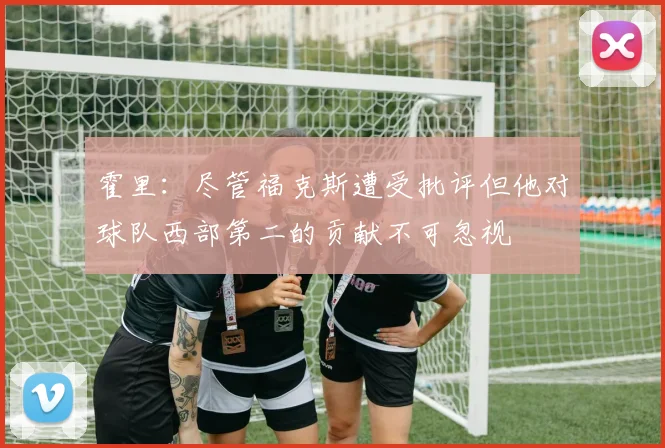 霍里：尽管福克斯遭受批评但他对球队西部第二的贡献不可忽视