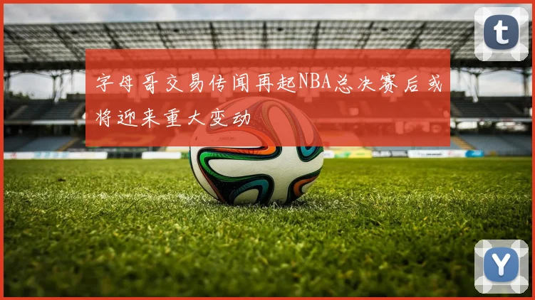 字母哥交易传闻再起NBA总决赛后或将迎来重大变动