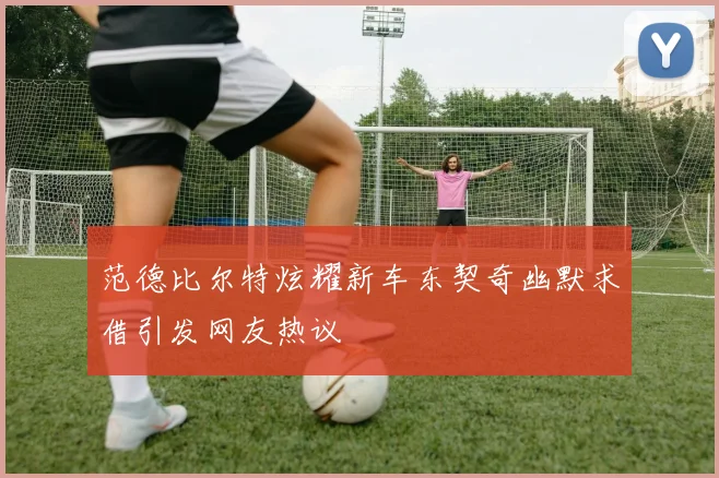 范德比尔特炫耀新车东契奇幽默求借引发网友热议